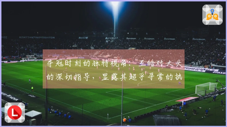 夺冠时刻的独特视角：王皓对大头的深切指导，显露其超乎寻常的执教能力。