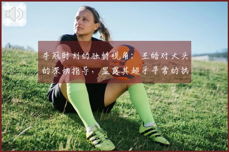 夺冠时刻的独特视角：王皓对大头的深切指导，显露其超乎寻常的执教能力。