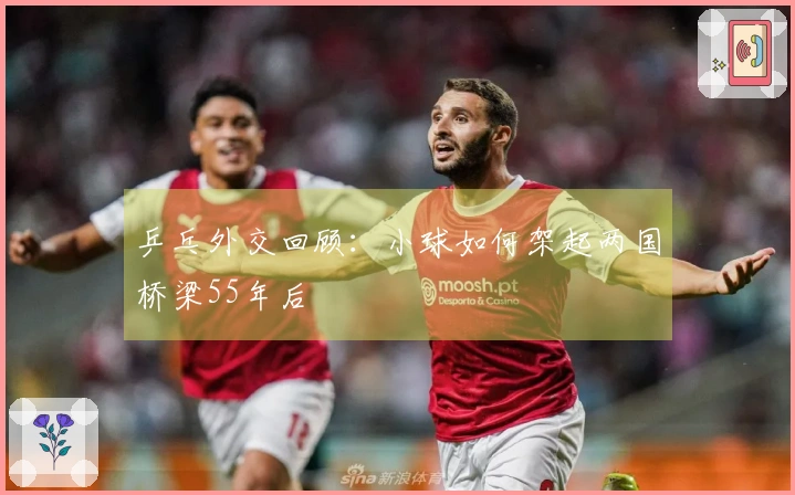 乒乓外交回顾：小球如何架起两国桥梁55年后