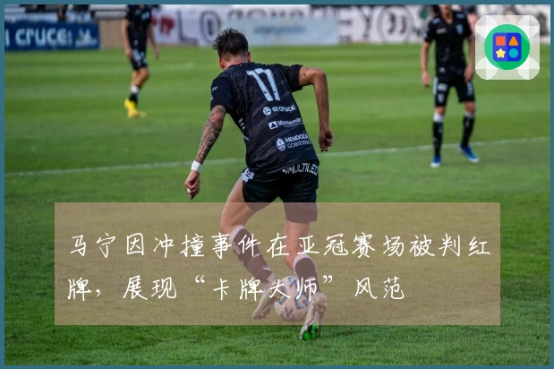 马宁因冲撞事件在亚冠赛场被判红牌，展现“卡牌大师”风范