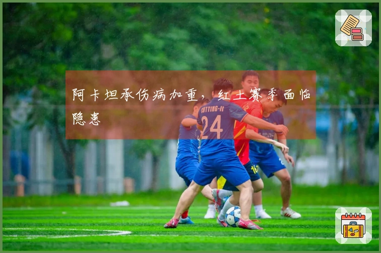 阿卡坦承伤病加重，红土赛季面临隐患