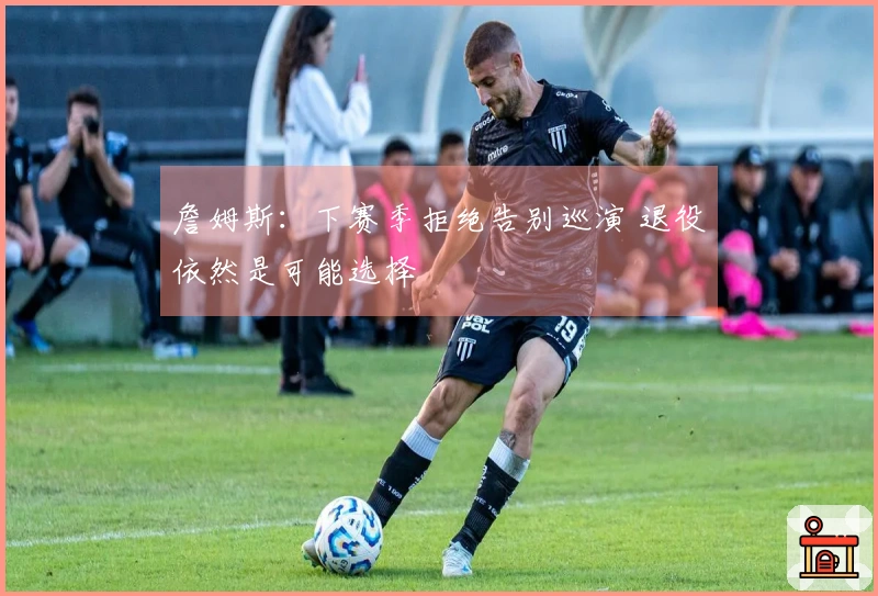 詹姆斯：下赛季拒绝告别巡演 退役依然是可能选择