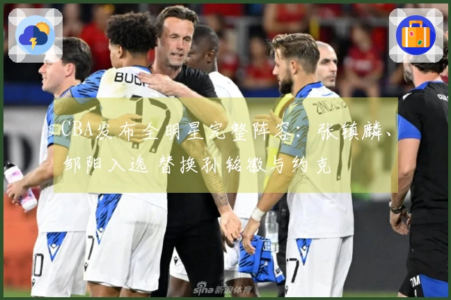 CBA发布全明星完整阵容：张镇麟、邹阳入选 替换孙铭徽与约克
