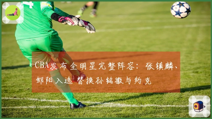 CBA发布全明星完整阵容：张镇麟、邹阳入选 替换孙铭徽与约克