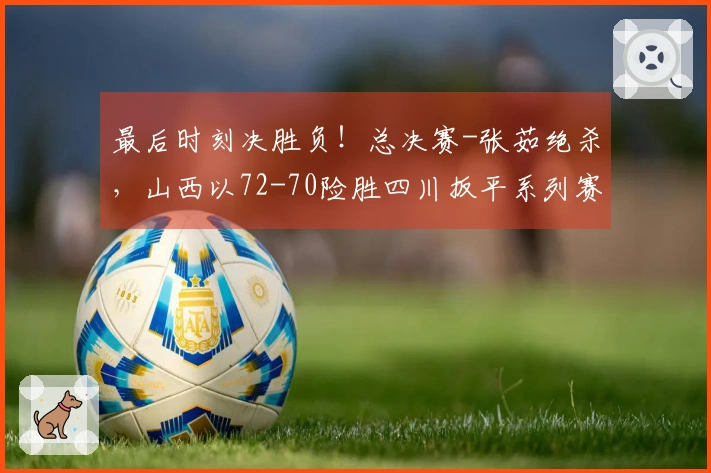 最后时刻决胜负！总决赛-张茹绝杀，山西以72-70险胜四川扳平系列赛