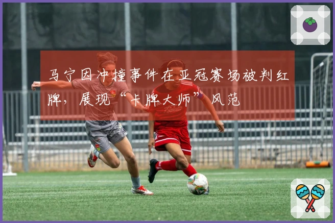 马宁因冲撞事件在亚冠赛场被判红牌，展现“卡牌大师”风范